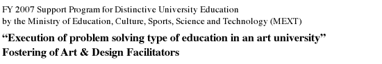 FY 2007 Support Program for Distinctive University Education by the Ministry of Education, Culture, Sports, Science and Technology (MEXT) “Execution of problem solving type of education in an art university” Fostering of Art & Design Facilitators
