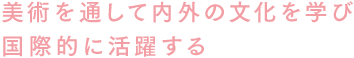 美術を通して内外の文化を学び国際的に活躍する