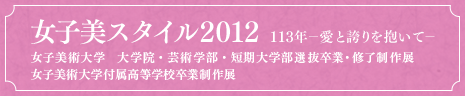 女子美スタイル2012 113年－愛と誇りを抱いて－　女子美術大学　大学院・芸術学部・短期大学部選抜卒業・修了制作展 女子美術大学付属高等学校卒業制作展