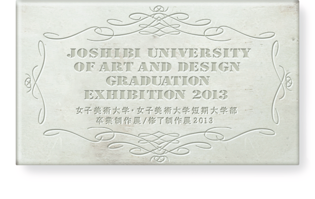 JOSHIBI UNIVERSITY OF ART AND DESIGN GRADUATION EXHIBITION 2013　女子美術大学・女子美術大学短期大学部卒業制作展/修了制作展2013