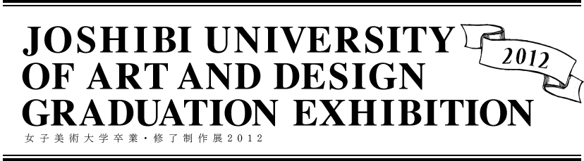 JOSHIBI UNIVERSITY OF ART AND DESIGN GRADUATION EXHIBITION 女子美術大学卒業・修了制作展2012