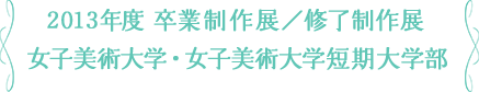 2013年度 卒業制作展／修了制作展 女子美術大学・女子美術大学短期大学部