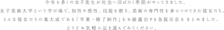 今年も多くの女子美生が社会へ羽ばたく季節がやってきました。女子美術大学という学び場で、知性や感性、技能を磨き、美術の専門性を身につけてきた彼女たち。そんな彼女たちの集大成である「卒業・修了制作」をお披露目する各展示会をまとめました。どうぞお気軽に足を運んでみてください。