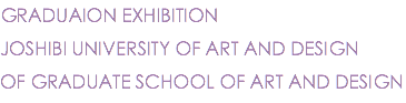 GRADUAION EXHIBITION
JOSHIBI UNIVERSITY OF ART AND DESIGN
OF GRADUATE SCHOOL OF ART AND DESIGN