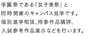 学園祭である「女子美祭」と同時開催のキャンパス見学です。個別進学相談、持参作品講評、入試参考作品展示などを行います。