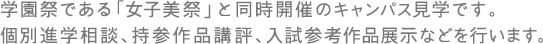 学園祭である「女子美祭」と同時開催のキャンパス見学です。個別進学相談、持参作品講評、入試参考作品展示などを行います。