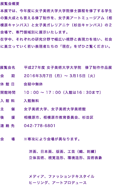 展覧会概要
本展では、今年度に女子美術大学大学院修士課程を修了する学生の集大成とも言える修了制作を、女子美アートミュージアム（相模原キャンパス）と女子美ガレリアニケ（杉並キャンパス）の２会場で、専門領域別に展示いたします。
在学中、それぞれの研究分野で幅広い視野と表現力を培い、社会に巣立っていく若い表現者たちの「現在」をぜひご覧ください。 展覧会名 平成27年度 女子美術大学大学院　修了制作作品展 会 期 2016年3月7日（月）～ 3月15日（火） 休 館 日 会期中無休 開館時間 10：00 ～ 17：00（入館は16：30まで） 入 館 料 入館無料 主 催 女子美術大学、女子美術大学美術館 後 援 相模原市、相模原市教育委員会、杉並区 連 絡 先 042-778-6801 会 場 ※専攻により会場が異なります。 洋画、日本画、版画、工芸（織、刺繍） 立体芸術、視覚造形、環境造形、芸術表象 メディア、ファッションテキスタイル ヒーリング、アートプロデュース
