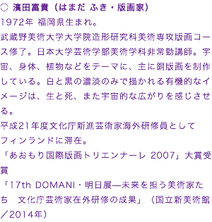 ○ 濱田富貴（はまだ ふき・版画家）
1972年 福岡県生まれ。
武蔵野美術大学大学院造形研究科美術専攻版画コース修了。日本大学芸術学部美術学科非常勤講師。宇宙、身体、植物などをテーマに、主に銅版画を制作している。白と黒の濃淡のみで描かれる有機的なイメージは、生と死、また宇宙的な広がりを感じさせる。
平成21年度文化庁新進芸術家海外研修員としてフィンランドに滞在。
「あおもり国際版画トリエンナーレ 2007」大賞受賞
「17th DOMANI・明日展—未来を担う美術家たち　文化庁芸術家在外研修の成果」（国立新美術館／2014年）