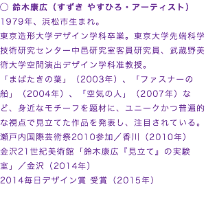 ◯ 鈴木康広（すずき やすひろ・アーティスト）
1979年、浜松市生まれ。
東京造形大学デザイン学科卒業。東京大学先端科学技術研究センター中邑研究室客員研究員、武蔵野美術大学空間演出デザイン学科准教授。
「まばたきの葉」（2003年）、「ファスナーの船」（2004年）、「空気の人」（2007年）など、身近なモチーフを題材に、ユニークかつ普遍的な視点で見立てた作品を発表し、注目されている。
瀬戸内国際芸術祭2010参加／香川（2010年）
金沢21世紀美術館「鈴木康広『見立て』の実験室」／金沢（2014年）
2014毎日デザイン賞 受賞（2015年）
