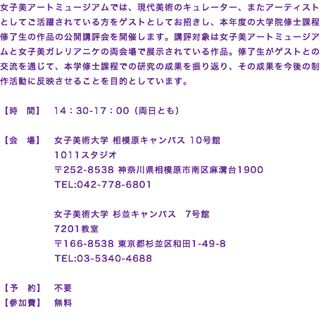 女子美アートミュージアムでは、現代美術のキュレーター、またアーティストとしてご活躍されている方をゲストとしてお招きし、本年度の大学院修士課程修了生の作品の公開講評会を開催します。講評対象は女子美アートミュージアムと女子美ガレリアニケの両会場で展示されている作品。修了生がゲストとの交流を通じて、本学修士課程での研究の成果を振り返り、その成果を今後の制作活動に反映させることを目的としています。 【時 間】　14：30-17：00（両日とも） 【会 場】 女子美術大学 相模原キャンパス 10号館 1011スタジオ 〒252-8538 神奈川県相模原市南区麻溝台1900 TEL:042-778-6801 女子美術大学 杉並キャンパス　7号館 7201教室 〒166-8538 東京都杉並区和田1-49-8 TEL:03-5340-4688 【予 約】　不要 【参加費】　無料
